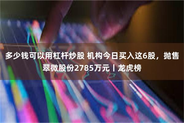 多少钱可以用杠杆炒股 机构今日买入这6股，抛售翠微股份2785万元丨龙虎榜