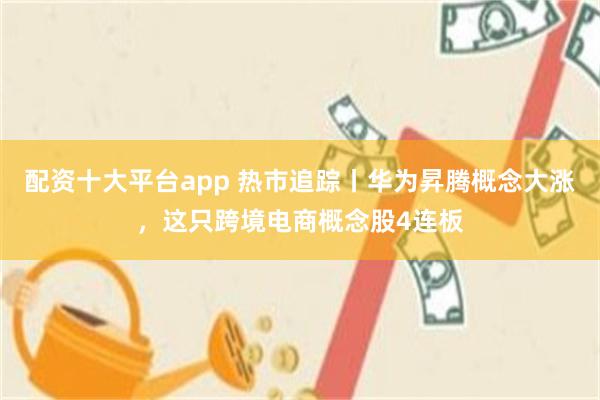 配资十大平台app 热市追踪丨华为昇腾概念大涨，这只跨境电商概念股4连板