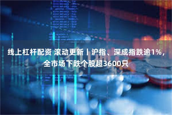 线上杠杆配资 滚动更新丨沪指、深成指跌逾1%，全市场下跌个股超3600只