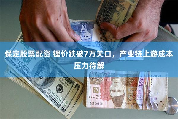 保定股票配资 锂价跌破7万关口，产业链上游成本压力待解