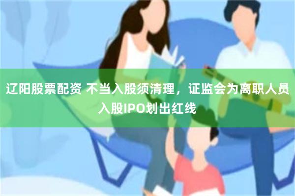 辽阳股票配资 不当入股须清理，证监会为离职人员入股IPO划出红线