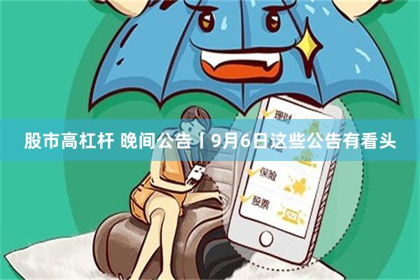 股市高杠杆 晚间公告丨9月6日这些公告有看头