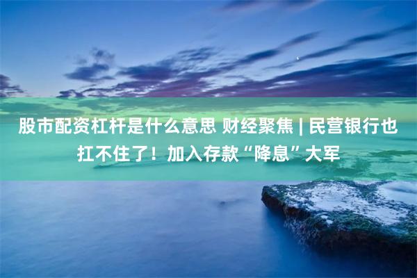 股市配资杠杆是什么意思 财经聚焦 | 民营银行也扛不住了！加入存款“降息”大军