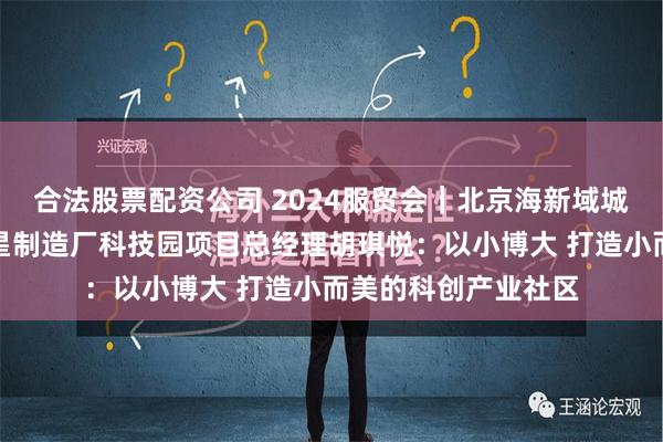 合法股票配资公司 2024服贸会｜北京海新域城市更新集团北京卫星制造厂科技园项目总经理胡琪悦：以小博大 打造小而美的科创产业社区