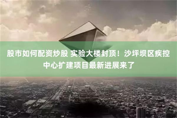 股市如何配资炒股 实验大楼封顶！沙坪坝区疾控中心扩建项目最新进展来了