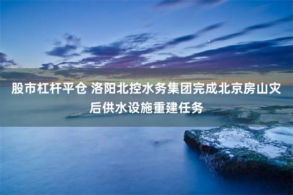 股市杠杆平仓 洛阳北控水务集团完成北京房山灾后供水设施重建任务