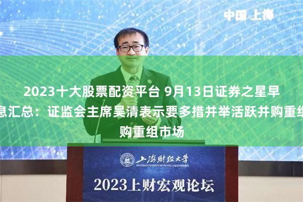 2023十大股票配资平台 9月13日证券之星早间消息汇总：证监会主席吴清表示要多措并举活跃并购重组市场