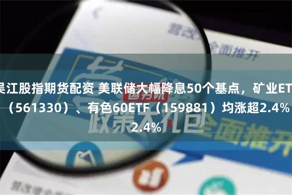 吴江股指期货配资 美联储大幅降息50个基点，矿业ETF（561330）、有色60ETF（159881）均涨超2.4%