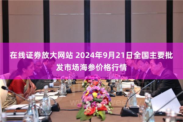 在线证劵放大网站 2024年9月21日全国主要批发市场海参价格行情