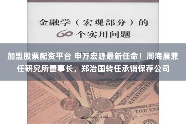 加盟股票配资平台 申万宏源最新任命！周海晨兼任研究所董事长，郑治国转任承销保荐公司