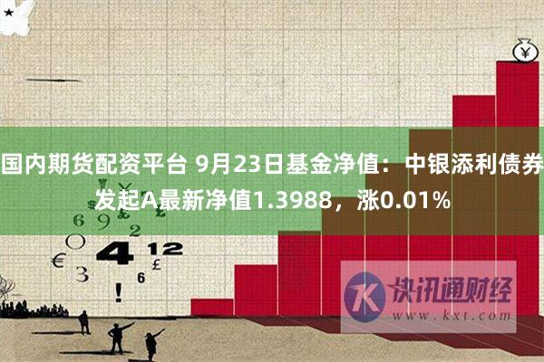 国内期货配资平台 9月23日基金净值：中银添利债券发起A最新净值1.3988，涨0.01%