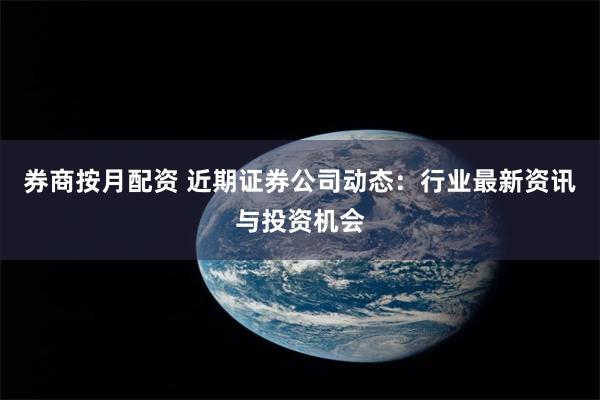 券商按月配资 近期证券公司动态：行业最新资讯与投资机会