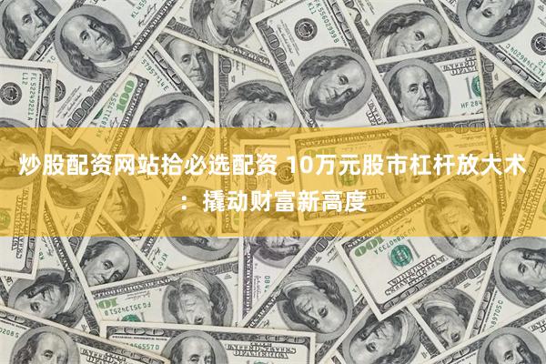 炒股配资网站拾必选配资 10万元股市杠杆放大术：撬动财富新高度