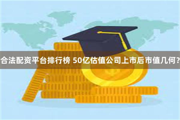 合法配资平台排行榜 50亿估值公司上市后市值几何？