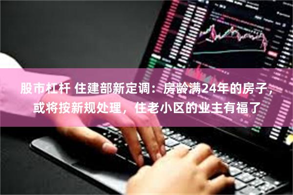 股市杠杆 住建部新定调：房龄满24年的房子，或将按新规处理，住老小区的业主有福了