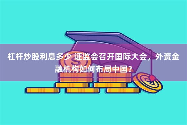 杠杆炒股利息多少 证监会召开国际大会，外资金融机构如何布局中国？