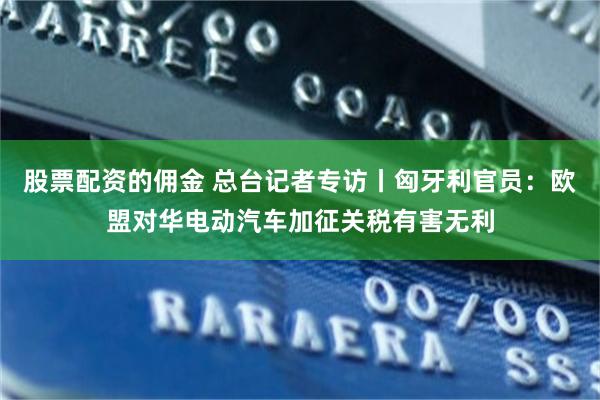 股票配资的佣金 总台记者专访丨匈牙利官员：欧盟对华电动汽车加征关税有害无利