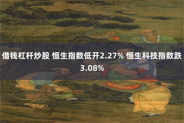 借钱杠杆炒股 恒生指数低开2.27% 恒生科技指数跌3.08%