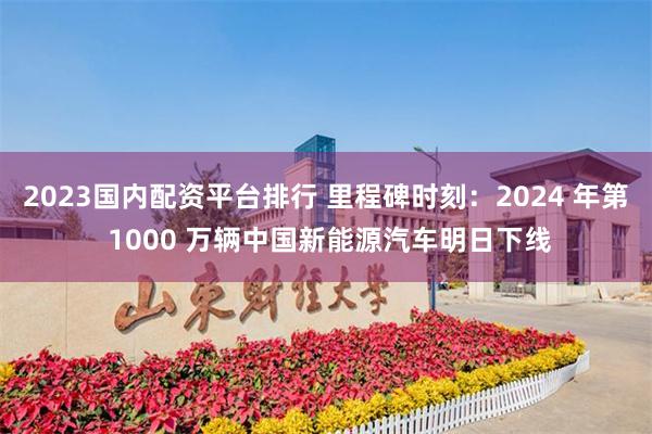 2023国内配资平台排行 里程碑时刻：2024 年第 1000 万辆中国新能源汽车明日下线