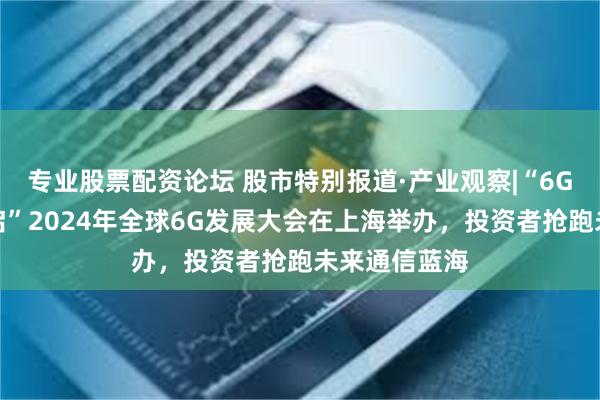 专业股票配资论坛 股市特别报道·产业观察|“6G时代大幕开启”2024年全球6G发展大会在上海举办，投资者抢跑未来通信蓝海