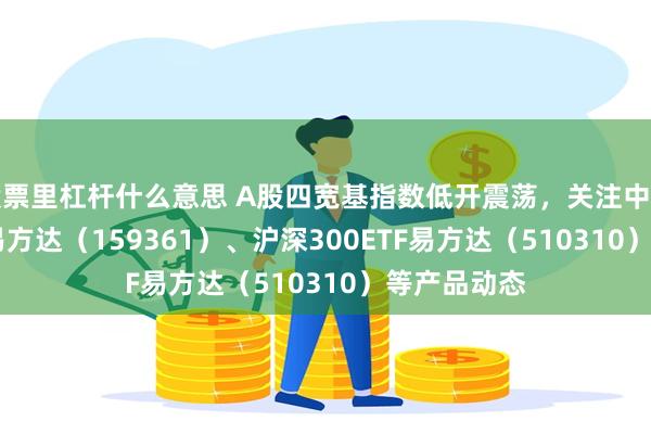 股票里杠杆什么意思 A股四宽基指数低开震荡，关注中证A500ETF易方达（159361）、沪深300ETF易方达（510310）等产品动态