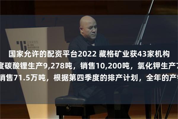 国家允许的配资平台2022 藏格矿业获43家机构调研：公司前三季度碳酸锂生产9,278吨，销售10,200吨，氯化钾生产75.6万吨，销售71.5万吨，根据第四季度的排产计划，全年的产销目标是可以实现的（附调研问答）