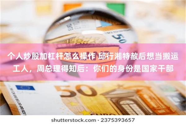 个人炒股加杠杆怎么操作 邱行湘特赦后想当搬运工人，周总理得知后：你们的身份是国家干部