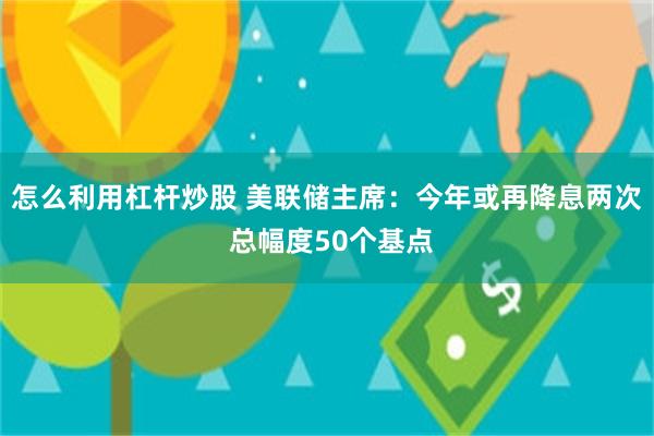 怎么利用杠杆炒股 美联储主席：今年或再降息两次 总幅度50个基点