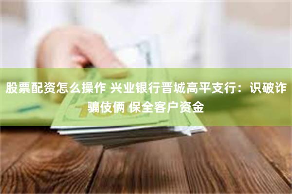 股票配资怎么操作 兴业银行晋城高平支行：识破诈骗伎俩 保全客户资金