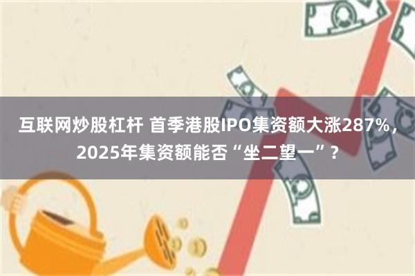 互联网炒股杠杆 首季港股IPO集资额大涨287%，2025年集资额能否“坐二望一”？