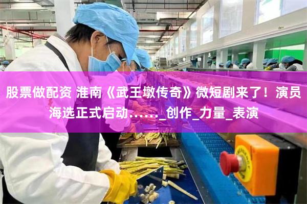 股票做配资 淮南《武王墩传奇》微短剧来了！演员海选正式启动……_创作_力量_表演