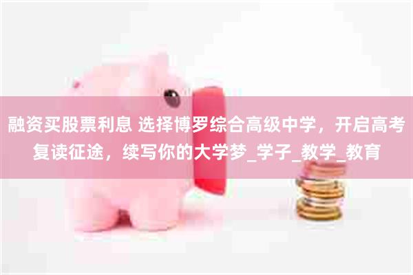 融资买股票利息 选择博罗综合高级中学，开启高考复读征途，续写你的大学梦_学子_教学_教育