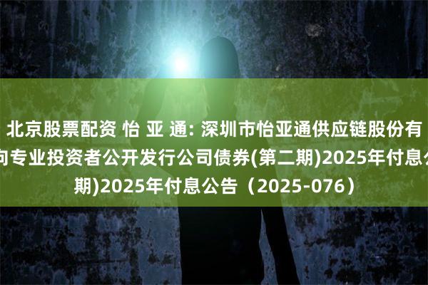北京股票配资 怡 亚 通: 深圳市怡亚通供应链股份有限公司2023年面向专业投资者公开发行公司债券(第二期)2025年付息公告（2025-076）